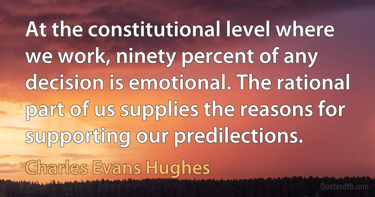 At the constitutional level where we work, ninety percent of any decision is emotional. The rational part of us supplies the reasons for supporting our predilections. (Charles Evans Hughes)