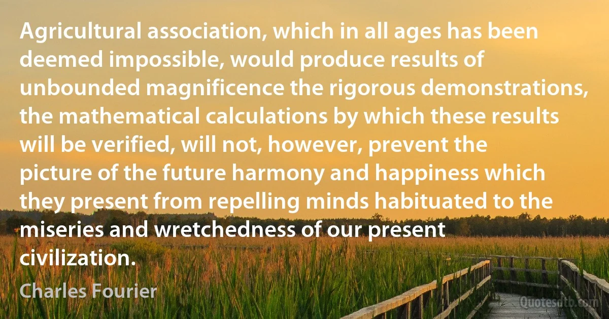 Agricultural association, which in all ages has been deemed impossible, would produce results of unbounded magnificence the rigorous demonstrations, the mathematical calculations by which these results will be verified, will not, however, prevent the picture of the future harmony and happiness which they present from repelling minds habituated to the miseries and wretchedness of our present civilization. (Charles Fourier)