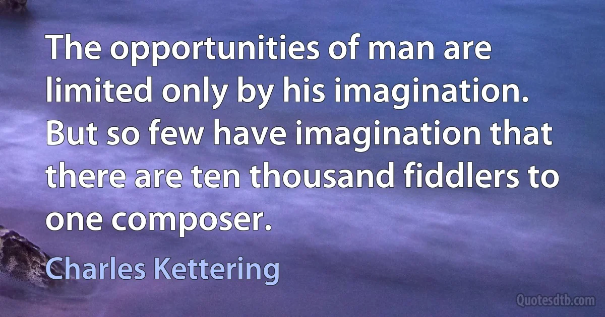 The opportunities of man are limited only by his imagination. But so few have imagination that there are ten thousand fiddlers to one composer. (Charles Kettering)