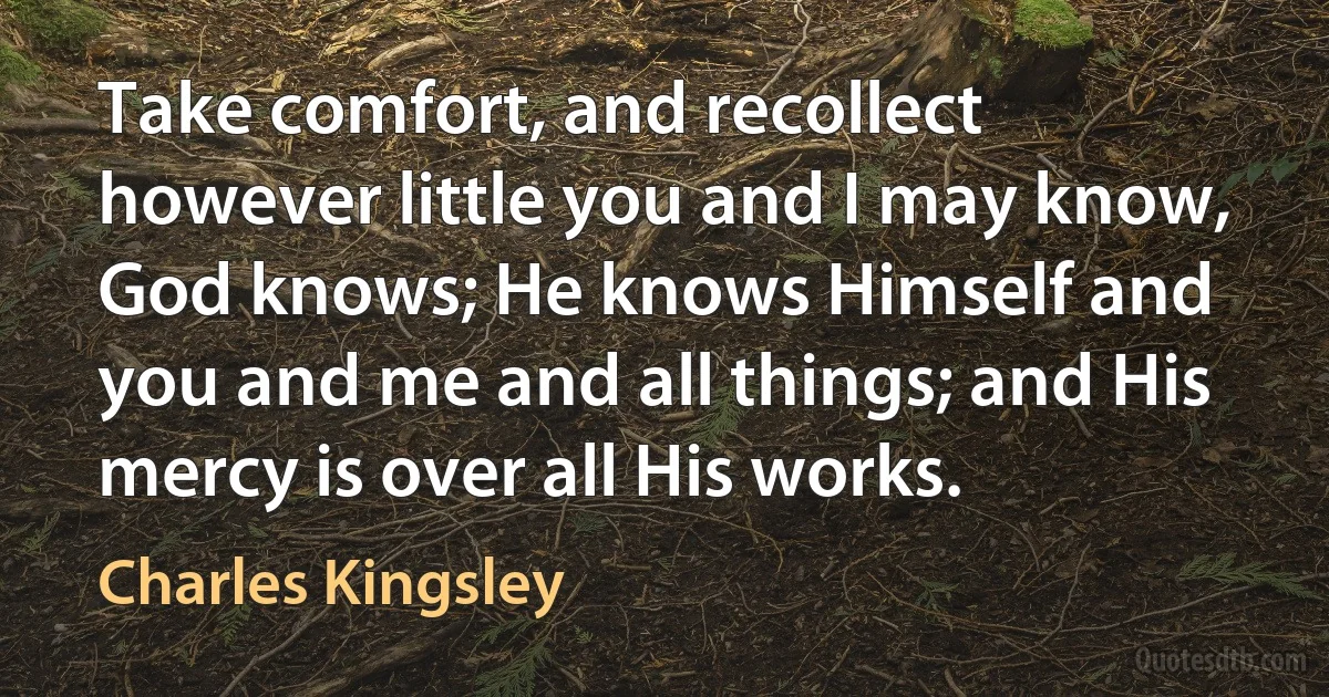 Take comfort, and recollect however little you and I may know, God knows; He knows Himself and you and me and all things; and His mercy is over all His works. (Charles Kingsley)