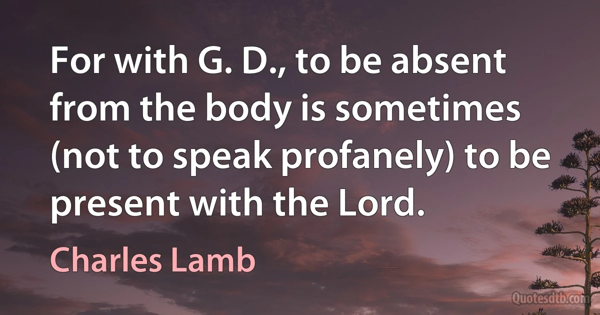 For with G. D., to be absent from the body is sometimes (not to speak profanely) to be present with the Lord. (Charles Lamb)