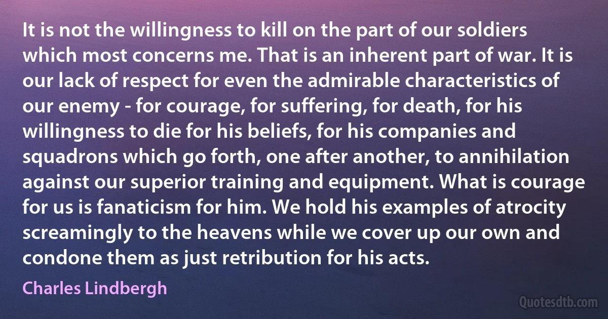 It is not the willingness to kill on the part of our soldiers which most concerns me. That is an inherent part of war. It is our lack of respect for even the admirable characteristics of our enemy - for courage, for suffering, for death, for his willingness to die for his beliefs, for his companies and squadrons which go forth, one after another, to annihilation against our superior training and equipment. What is courage for us is fanaticism for him. We hold his examples of atrocity screamingly to the heavens while we cover up our own and condone them as just retribution for his acts. (Charles Lindbergh)