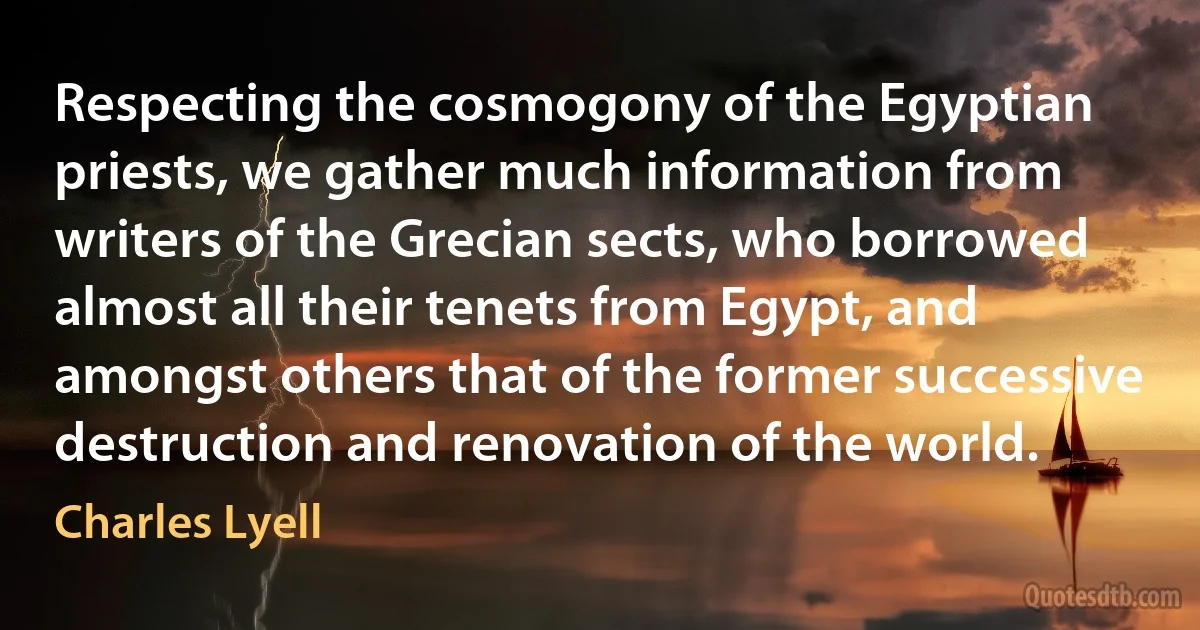 Respecting the cosmogony of the Egyptian priests, we gather much information from writers of the Grecian sects, who borrowed almost all their tenets from Egypt, and amongst others that of the former successive destruction and renovation of the world. (Charles Lyell)