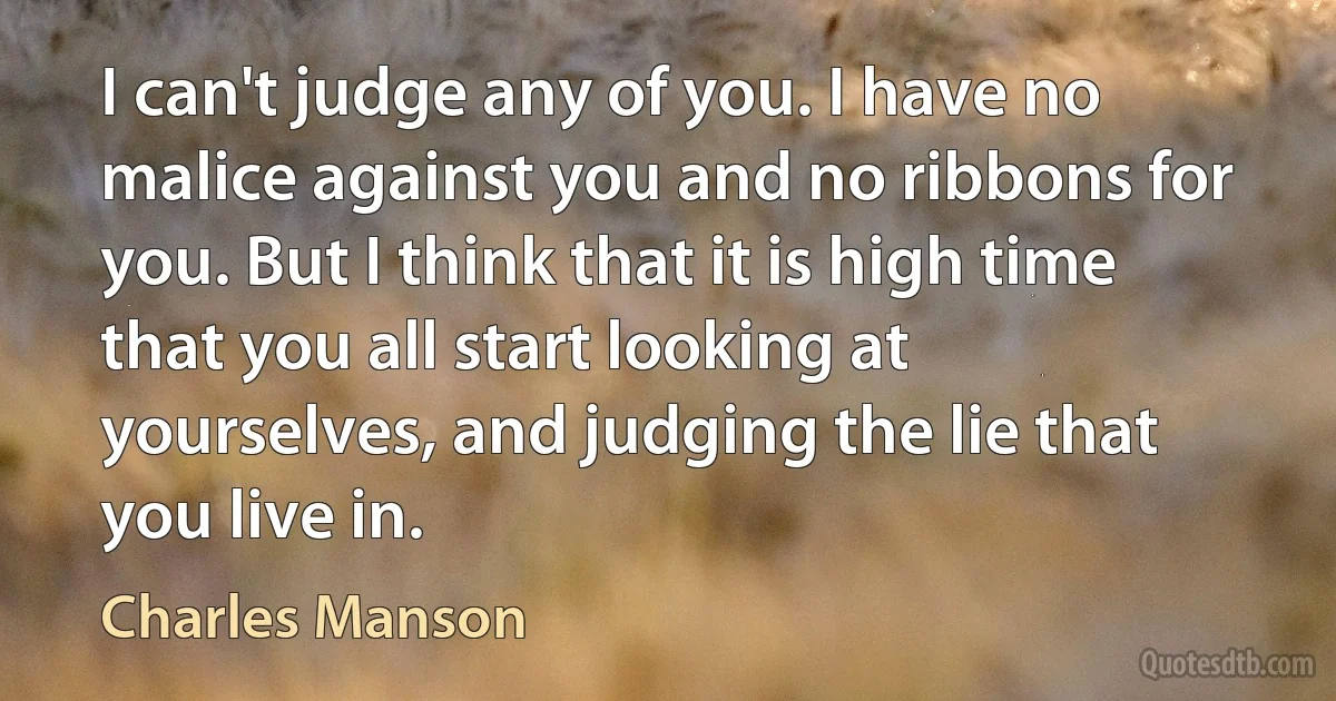 I can't judge any of you. I have no malice against you and no ribbons for you. But I think that it is high time that you all start looking at yourselves, and judging the lie that you live in. (Charles Manson)