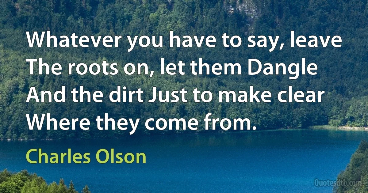 Whatever you have to say, leave The roots on, let them Dangle And the dirt Just to make clear Where they come from. (Charles Olson)