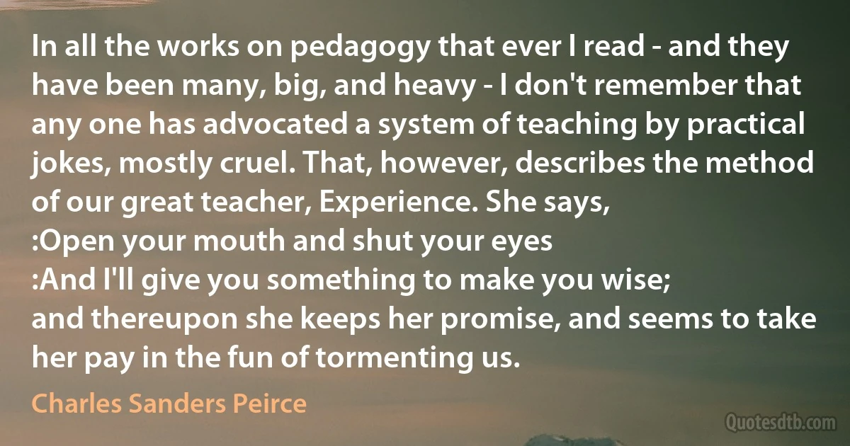 In all the works on pedagogy that ever I read - and they have been many, big, and heavy - I don't remember that any one has advocated a system of teaching by practical jokes, mostly cruel. That, however, describes the method of our great teacher, Experience. She says,
:Open your mouth and shut your eyes
:And I'll give you something to make you wise;
and thereupon she keeps her promise, and seems to take her pay in the fun of tormenting us. (Charles Sanders Peirce)