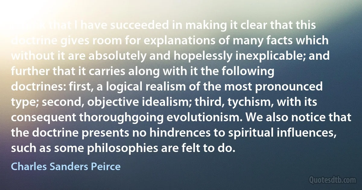 I think that I have succeeded in making it clear that this doctrine gives room for explanations of many facts which without it are absolutely and hopelessly inexplicable; and further that it carries along with it the following doctrines: first, a logical realism of the most pronounced type; second, objective idealism; third, tychism, with its consequent thoroughgoing evolutionism. We also notice that the doctrine presents no hindrences to spiritual influences, such as some philosophies are felt to do. (Charles Sanders Peirce)