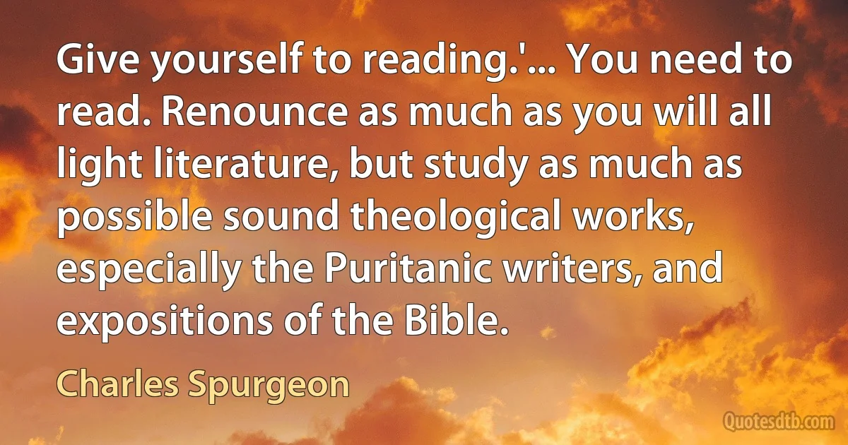 Give yourself to reading.'... You need to read. Renounce as much as you will all light literature, but study as much as possible sound theological works, especially the Puritanic writers, and expositions of the Bible. (Charles Spurgeon)