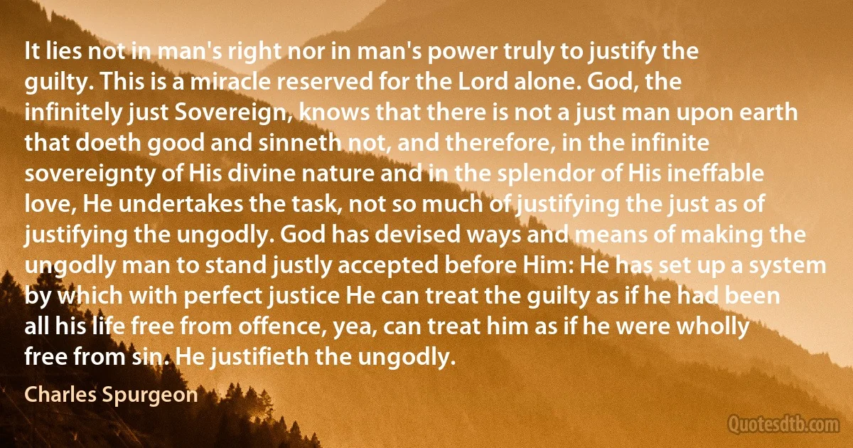 It lies not in man's right nor in man's power truly to justify the guilty. This is a miracle reserved for the Lord alone. God, the infinitely just Sovereign, knows that there is not a just man upon earth that doeth good and sinneth not, and therefore, in the infinite sovereignty of His divine nature and in the splendor of His ineffable love, He undertakes the task, not so much of justifying the just as of justifying the ungodly. God has devised ways and means of making the ungodly man to stand justly accepted before Him: He has set up a system by which with perfect justice He can treat the guilty as if he had been all his life free from offence, yea, can treat him as if he were wholly free from sin. He justifieth the ungodly. (Charles Spurgeon)