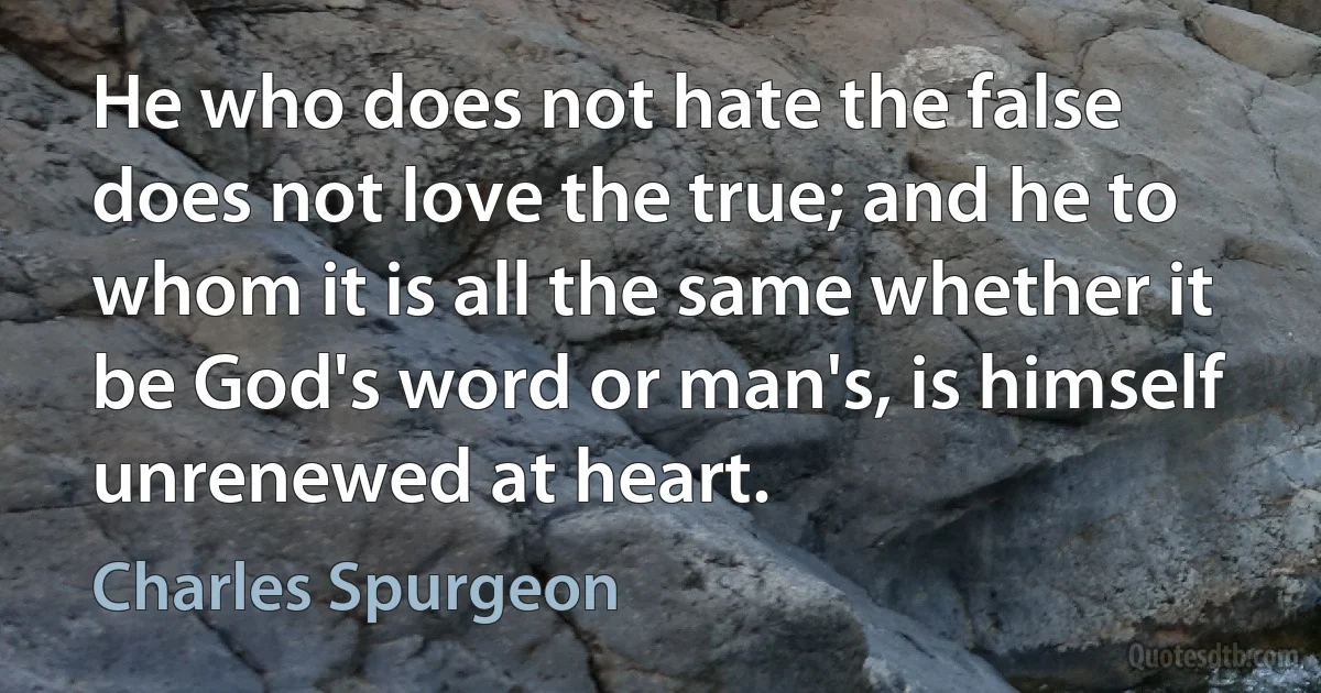 He who does not hate the false does not love the true; and he to whom it is all the same whether it be God's word or man's, is himself unrenewed at heart. (Charles Spurgeon)