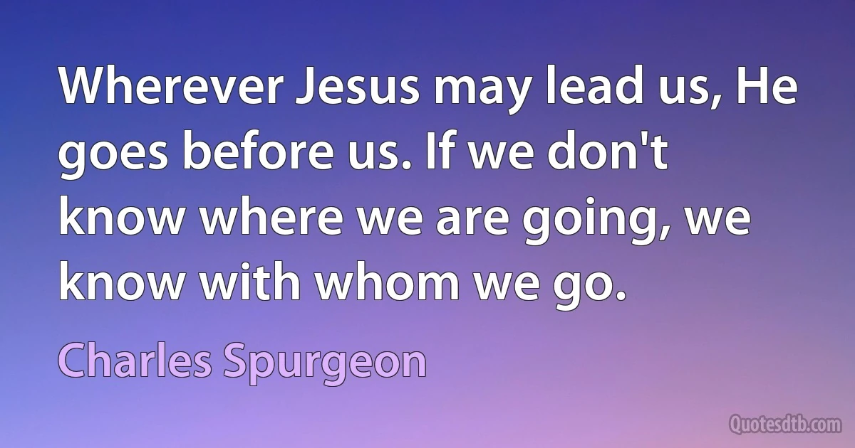 Wherever Jesus may lead us, He goes before us. If we don't know where we are going, we know with whom we go. (Charles Spurgeon)