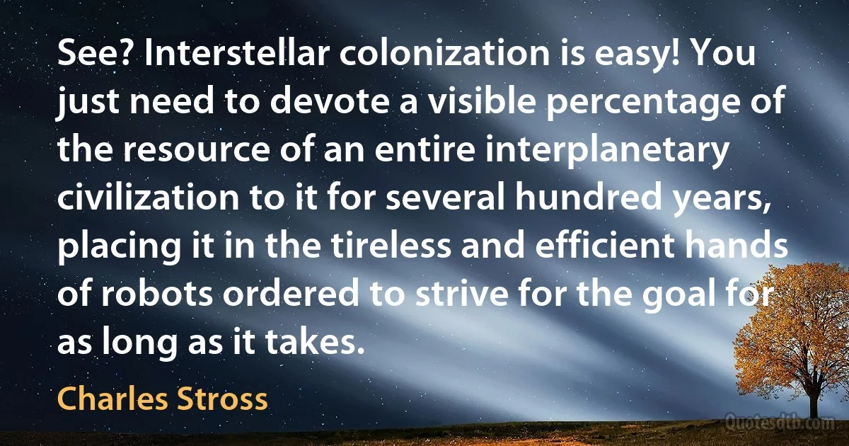 See? Interstellar colonization is easy! You just need to devote a visible percentage of the resource of an entire interplanetary civilization to it for several hundred years, placing it in the tireless and efficient hands of robots ordered to strive for the goal for as long as it takes. (Charles Stross)