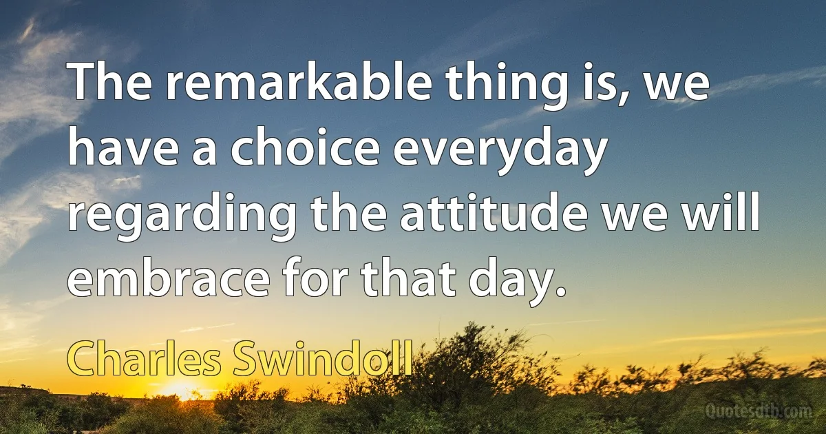 The remarkable thing is, we have a choice everyday regarding the attitude we will embrace for that day. (Charles Swindoll)