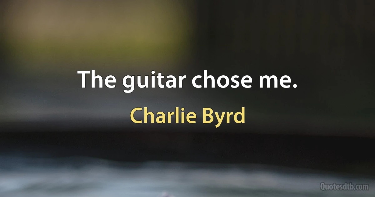 The guitar chose me. (Charlie Byrd)