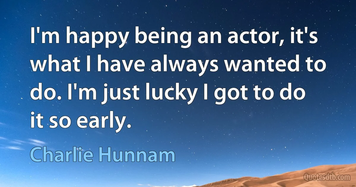 I'm happy being an actor, it's what I have always wanted to do. I'm just lucky I got to do it so early. (Charlie Hunnam)