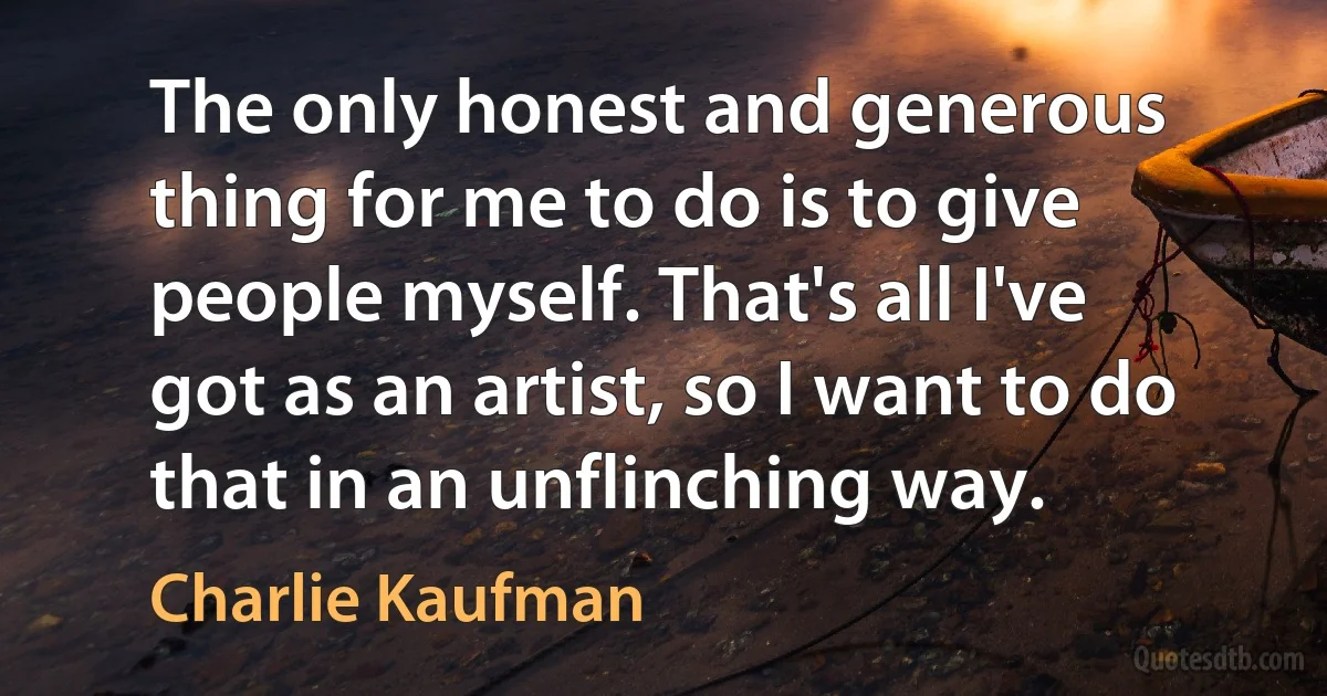 The only honest and generous thing for me to do is to give people myself. That's all I've got as an artist, so I want to do that in an unflinching way. (Charlie Kaufman)