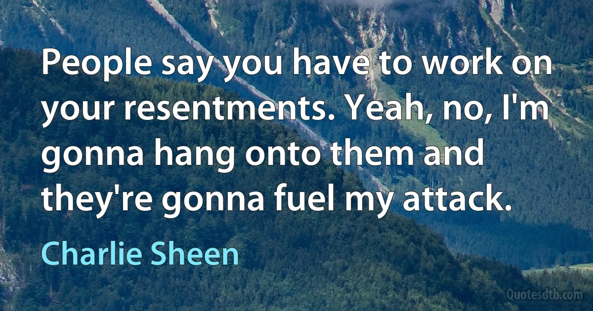 People say you have to work on your resentments. Yeah, no, I'm gonna hang onto them and they're gonna fuel my attack. (Charlie Sheen)