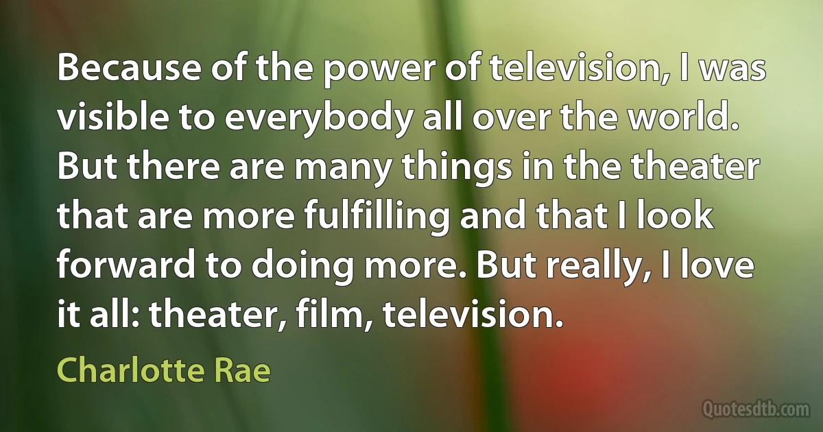 Because of the power of television, I was visible to everybody all over the world. But there are many things in the theater that are more fulfilling and that I look forward to doing more. But really, I love it all: theater, film, television. (Charlotte Rae)