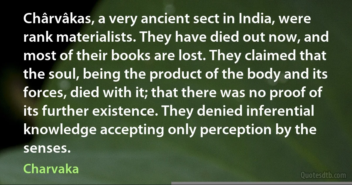 Chârvâkas, a very ancient sect in India, were rank materialists. They have died out now, and most of their books are lost. They claimed that the soul, being the product of the body and its forces, died with it; that there was no proof of its further existence. They denied inferential knowledge accepting only perception by the senses. (Charvaka)