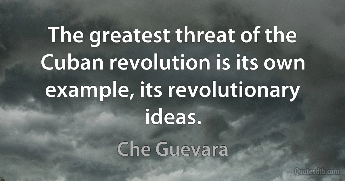 The greatest threat of the Cuban revolution is its own example, its revolutionary ideas. (Che Guevara)