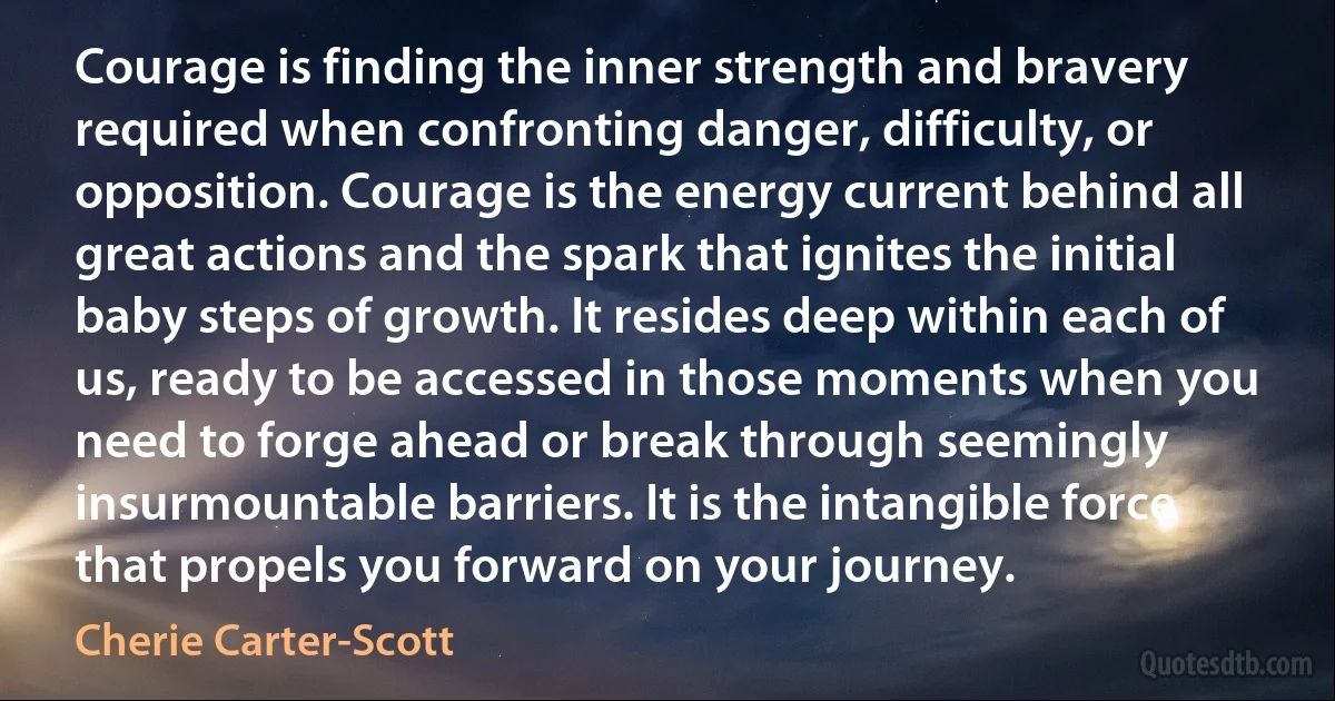 Courage is finding the inner strength and bravery required when confronting danger, difficulty, or opposition. Courage is the energy current behind all great actions and the spark that ignites the initial baby steps of growth. It resides deep within each of us, ready to be accessed in those moments when you need to forge ahead or break through seemingly insurmountable barriers. It is the intangible force that propels you forward on your journey. (Cherie Carter-Scott)