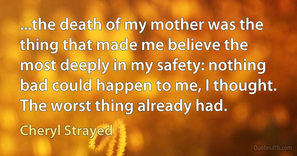 ...the death of my mother was the thing that made me believe the most deeply in my safety: nothing bad could happen to me, I thought. The worst thing already had. (Cheryl Strayed)