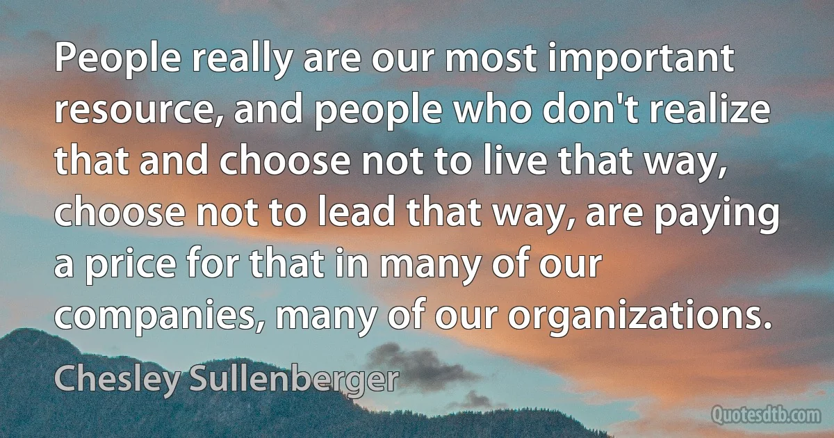 People really are our most important resource, and people who don't realize that and choose not to live that way, choose not to lead that way, are paying a price for that in many of our companies, many of our organizations. (Chesley Sullenberger)