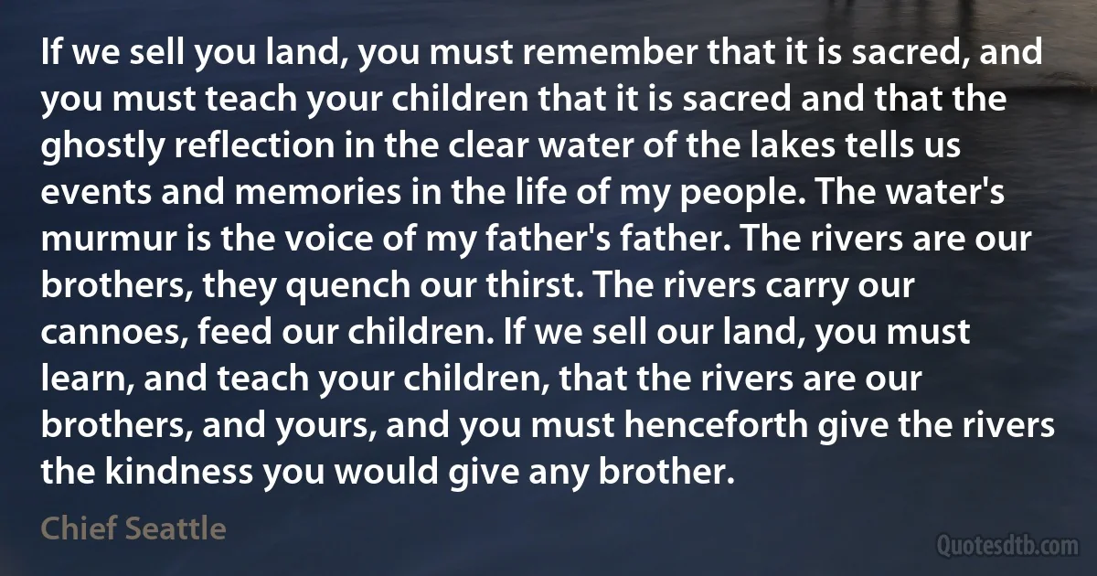 If we sell you land, you must remember that it is sacred, and you must teach your children that it is sacred and that the ghostly reflection in the clear water of the lakes tells us events and memories in the life of my people. The water's murmur is the voice of my father's father. The rivers are our brothers, they quench our thirst. The rivers carry our cannoes, feed our children. If we sell our land, you must learn, and teach your children, that the rivers are our brothers, and yours, and you must henceforth give the rivers the kindness you would give any brother. (Chief Seattle)