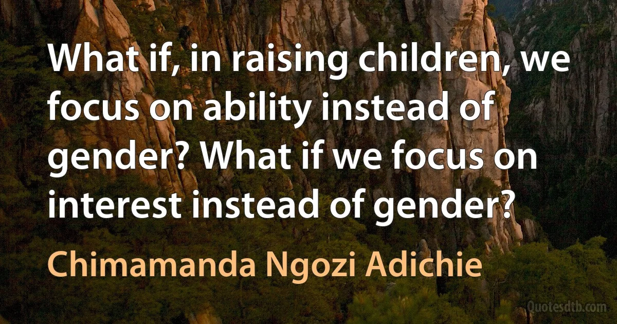 What if, in raising children, we focus on ability instead of gender? What if we focus on interest instead of gender? (Chimamanda Ngozi Adichie)