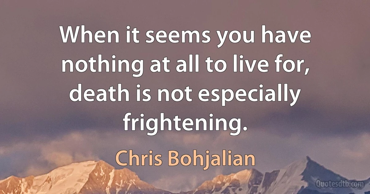 When it seems you have nothing at all to live for, death is not especially frightening. (Chris Bohjalian)