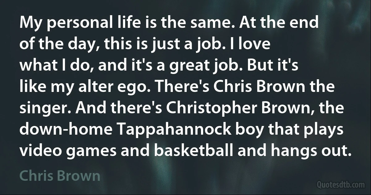 My personal life is the same. At the end of the day, this is just a job. I love what I do, and it's a great job. But it's like my alter ego. There's Chris Brown the singer. And there's Christopher Brown, the down-home Tappahannock boy that plays video games and basketball and hangs out. (Chris Brown)