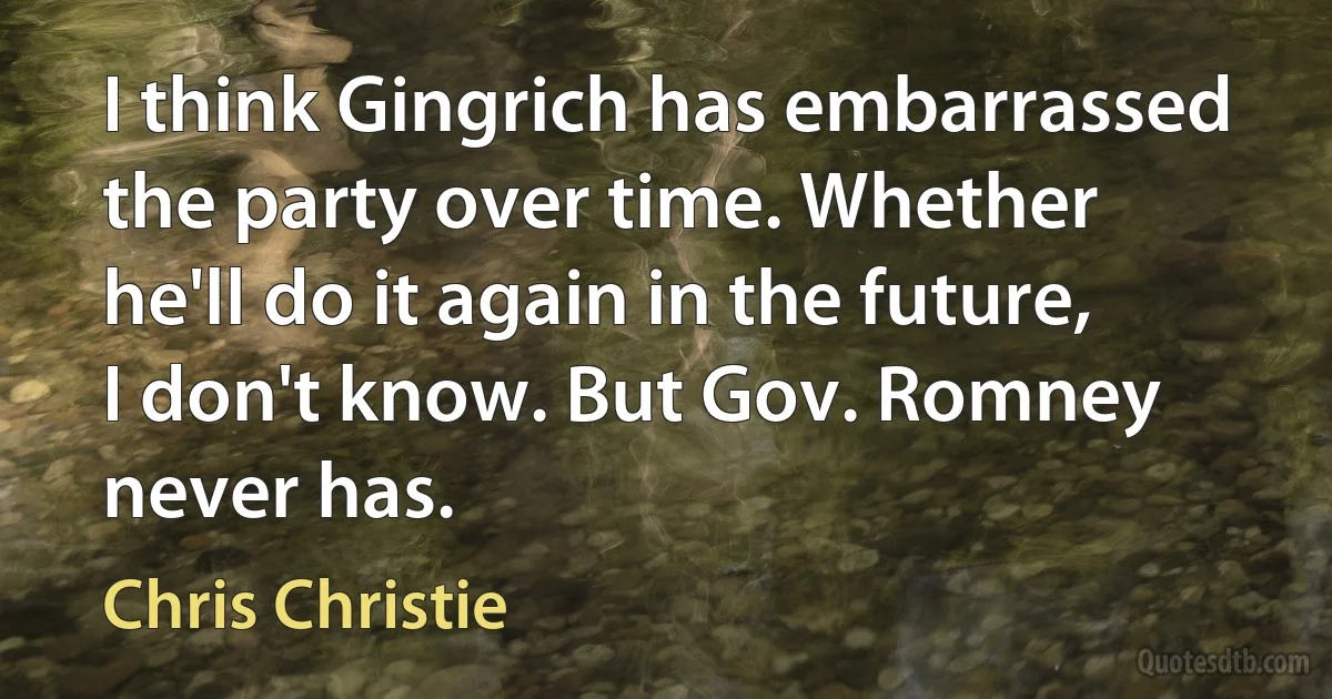 I think Gingrich has embarrassed the party over time. Whether he'll do it again in the future, I don't know. But Gov. Romney never has. (Chris Christie)