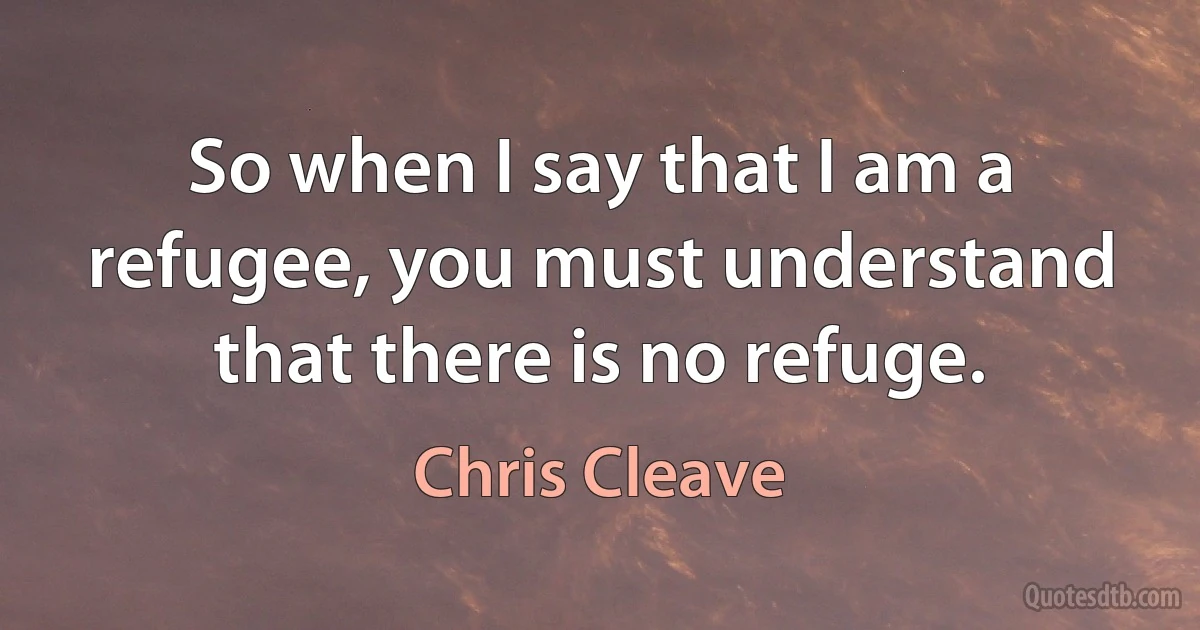 So when I say that I am a refugee, you must understand that there is no refuge. (Chris Cleave)