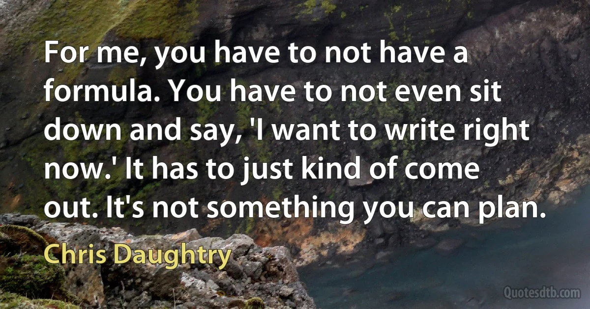 For me, you have to not have a formula. You have to not even sit down and say, 'I want to write right now.' It has to just kind of come out. It's not something you can plan. (Chris Daughtry)