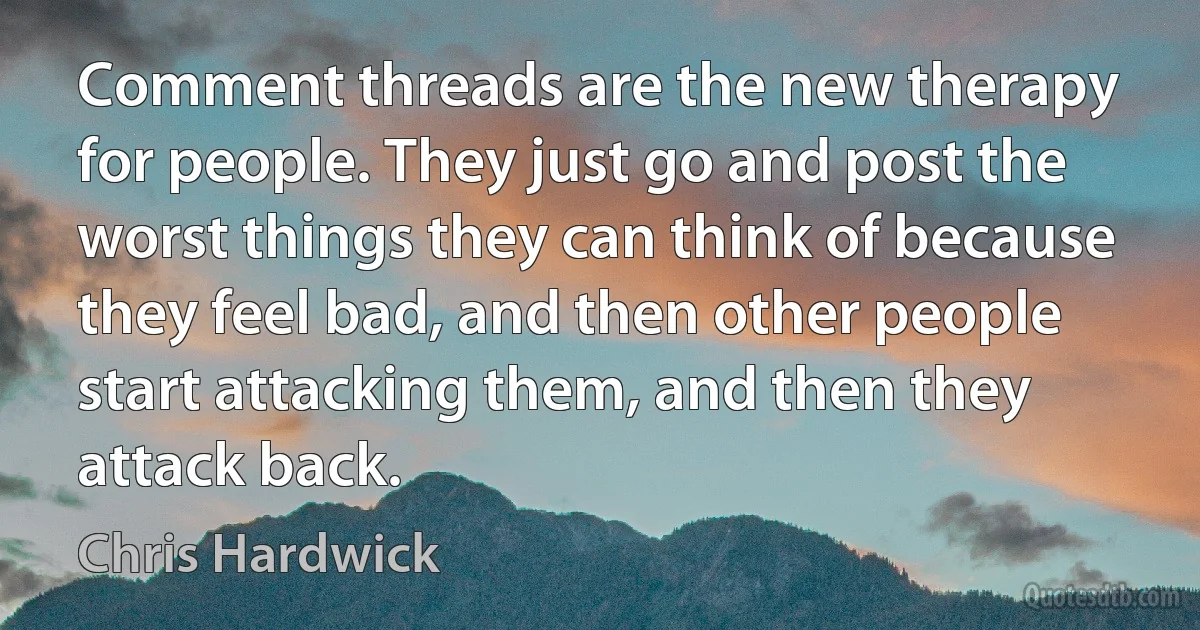 Comment threads are the new therapy for people. They just go and post the worst things they can think of because they feel bad, and then other people start attacking them, and then they attack back. (Chris Hardwick)