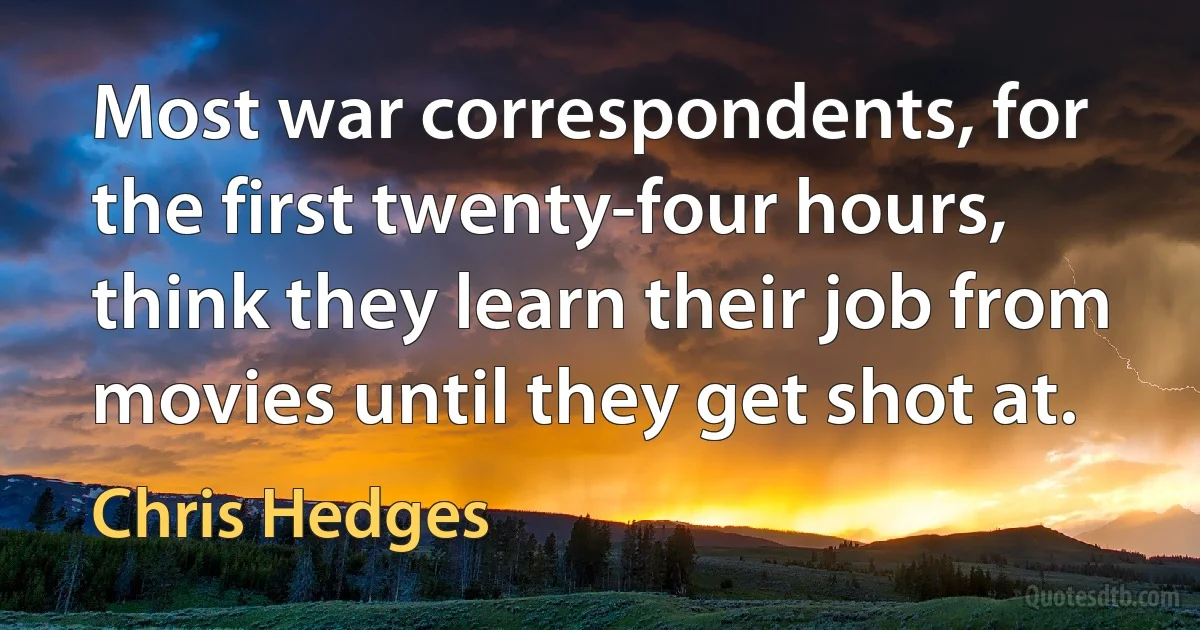 Most war correspondents, for the first twenty-four hours, think they learn their job from movies until they get shot at. (Chris Hedges)