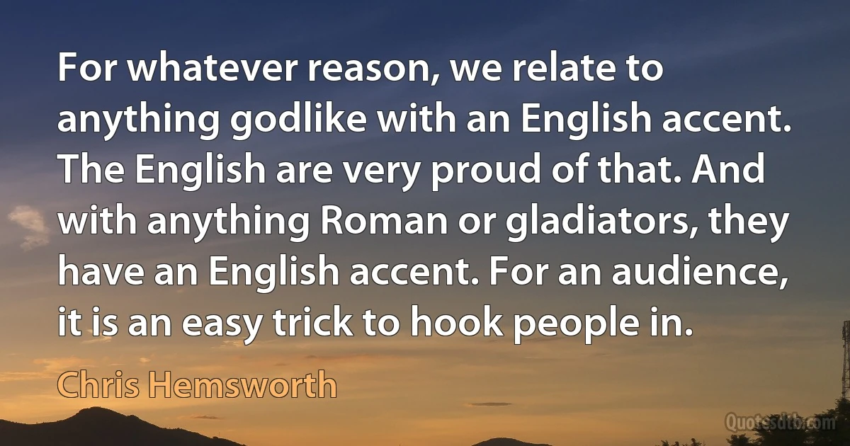 For whatever reason, we relate to anything godlike with an English accent. The English are very proud of that. And with anything Roman or gladiators, they have an English accent. For an audience, it is an easy trick to hook people in. (Chris Hemsworth)