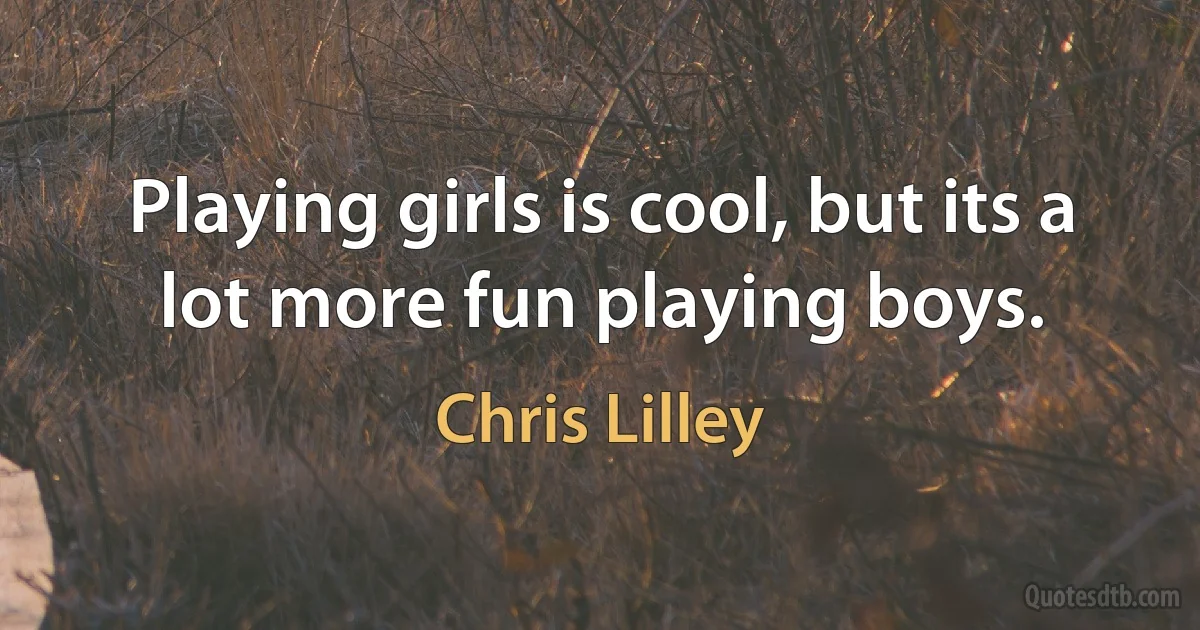 Playing girls is cool, but its a lot more fun playing boys. (Chris Lilley)