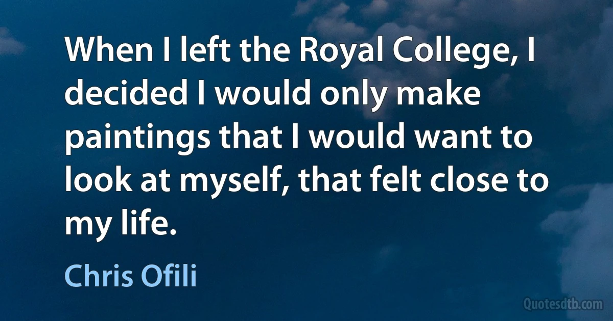 When I left the Royal College, I decided I would only make paintings that I would want to look at myself, that felt close to my life. (Chris Ofili)