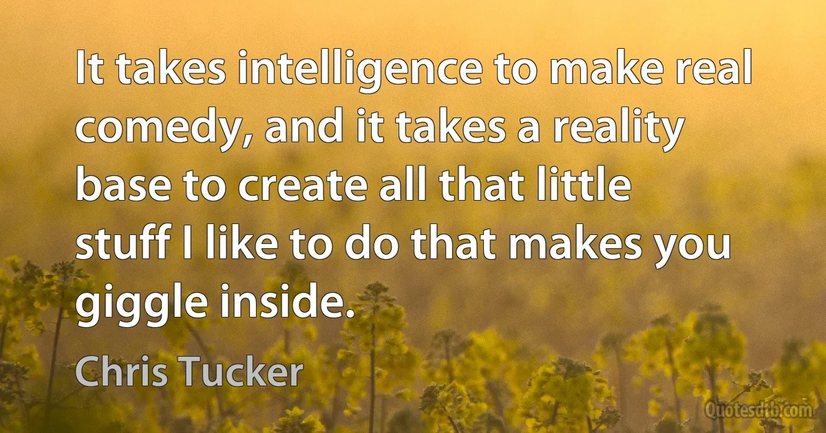 It takes intelligence to make real comedy, and it takes a reality base to create all that little stuff I like to do that makes you giggle inside. (Chris Tucker)