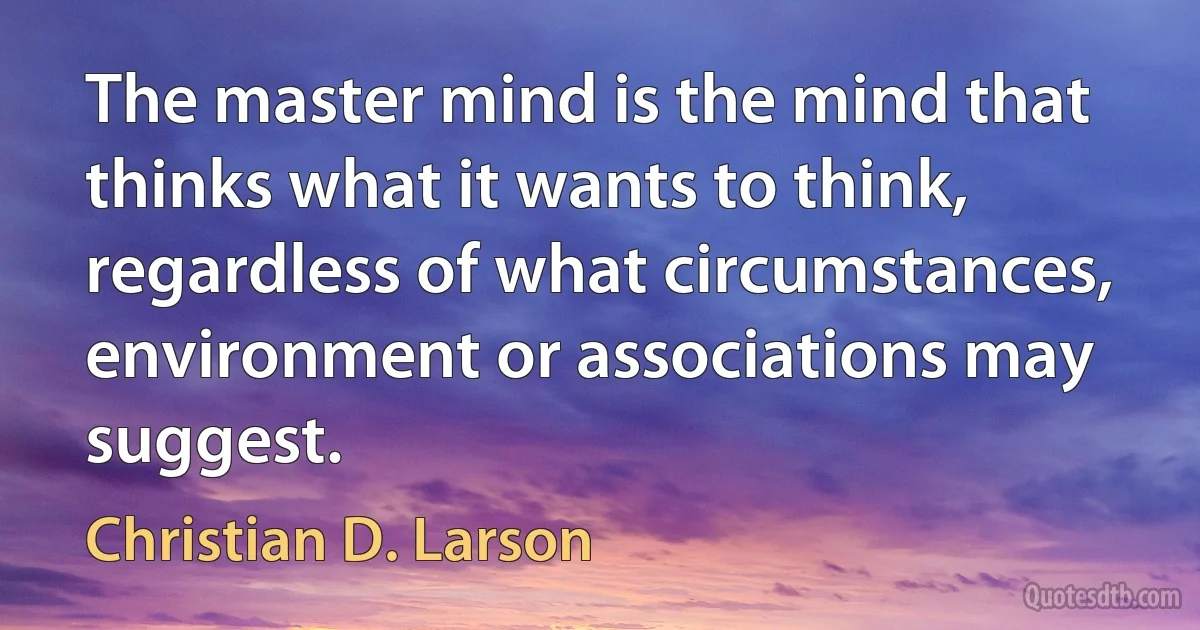 The master mind is the mind that thinks what it wants to think, regardless of what circumstances, environment or associations may suggest. (Christian D. Larson)