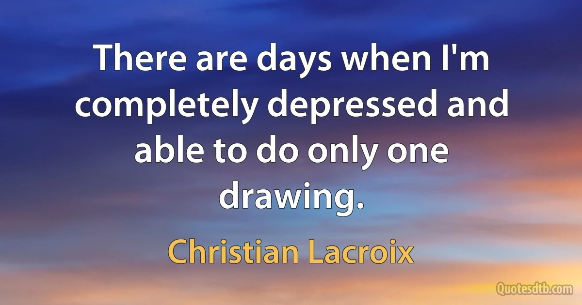 There are days when I'm completely depressed and able to do only one drawing. (Christian Lacroix)