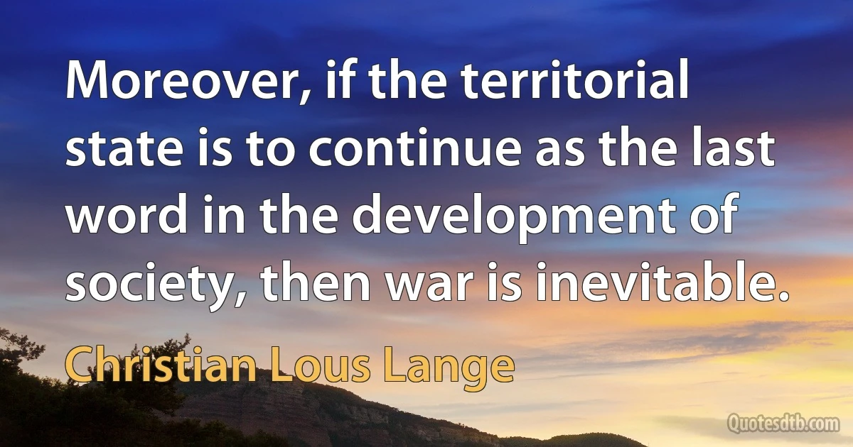 Moreover, if the territorial state is to continue as the last word in the development of society, then war is inevitable. (Christian Lous Lange)