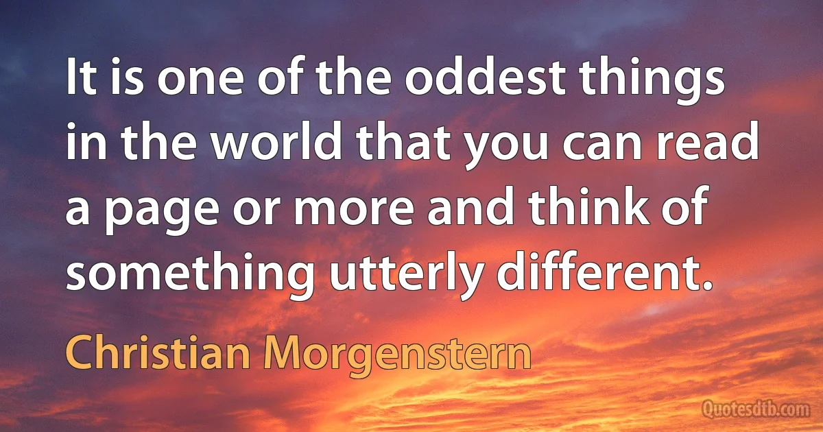 It is one of the oddest things in the world that you can read a page or more and think of something utterly different. (Christian Morgenstern)