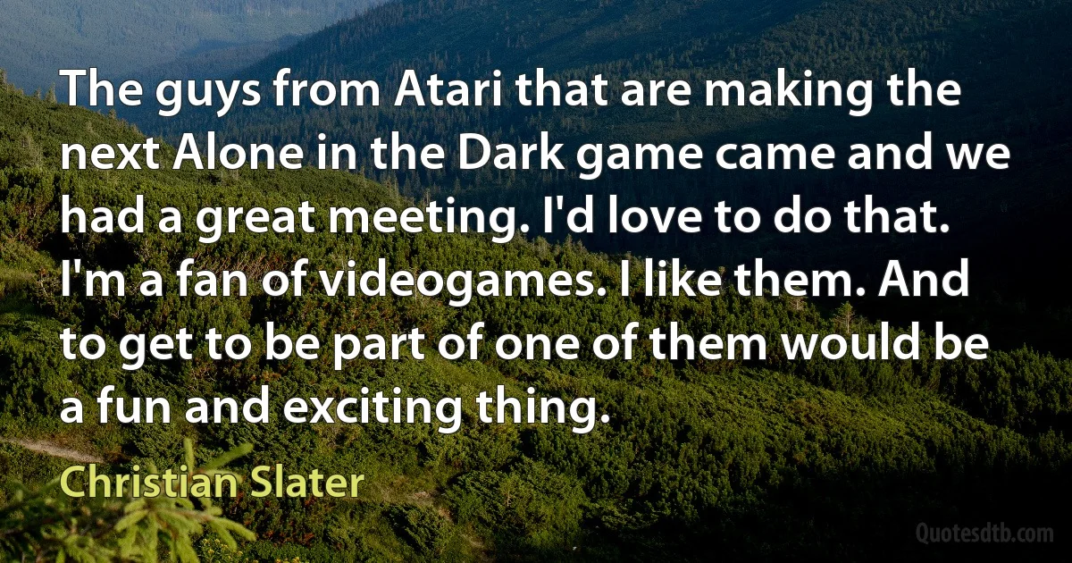 The guys from Atari that are making the next Alone in the Dark game came and we had a great meeting. I'd love to do that. I'm a fan of videogames. I like them. And to get to be part of one of them would be a fun and exciting thing. (Christian Slater)