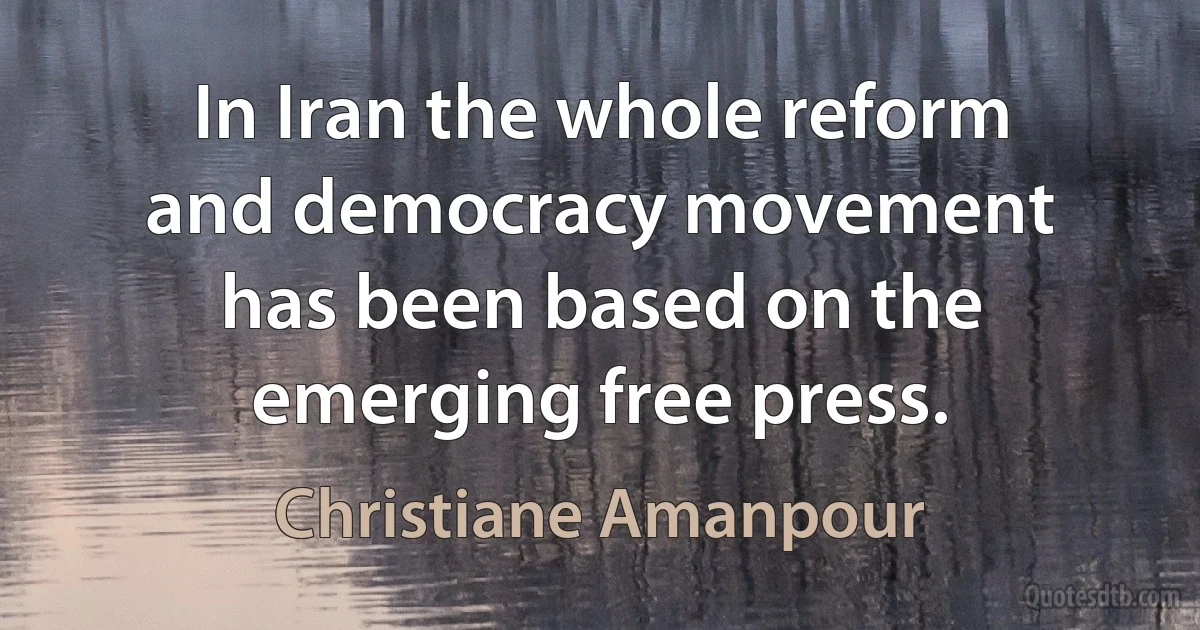 In Iran the whole reform and democracy movement has been based on the emerging free press. (Christiane Amanpour)