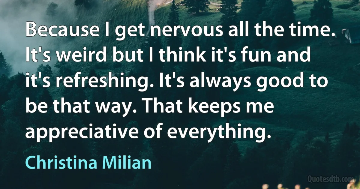 Because I get nervous all the time. It's weird but I think it's fun and it's refreshing. It's always good to be that way. That keeps me appreciative of everything. (Christina Milian)