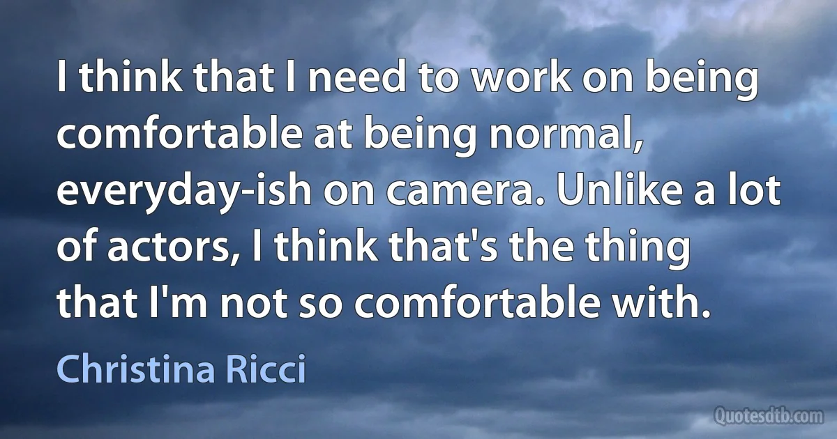 I think that I need to work on being comfortable at being normal, everyday-ish on camera. Unlike a lot of actors, I think that's the thing that I'm not so comfortable with. (Christina Ricci)