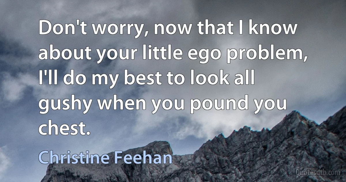 Don't worry, now that I know about your little ego problem, I'll do my best to look all gushy when you pound you chest. (Christine Feehan)