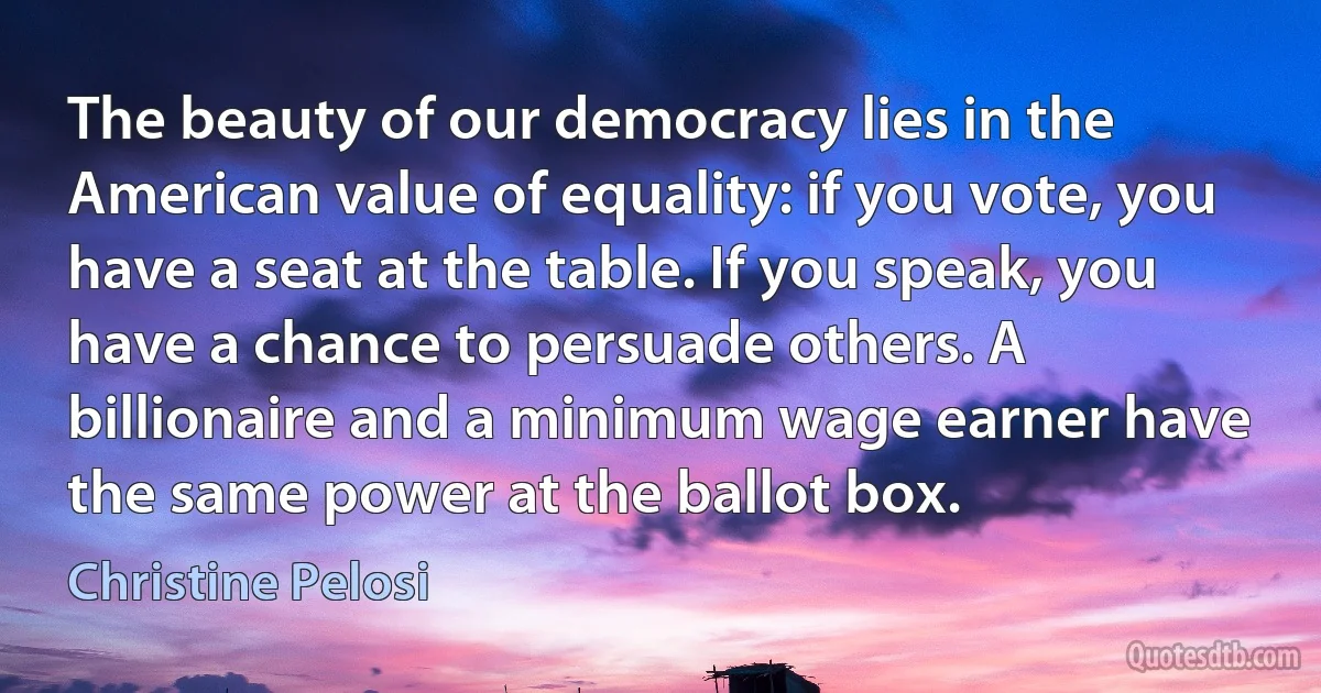 The beauty of our democracy lies in the American value of equality: if you vote, you have a seat at the table. If you speak, you have a chance to persuade others. A billionaire and a minimum wage earner have the same power at the ballot box. (Christine Pelosi)